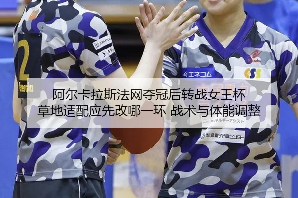 阿尔卡拉斯法网夺冠后转战女王杯 草地适配应先改哪一环 战术与体能调整